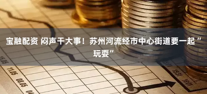 宝融配资 闷声干大事！苏州河流经市中心街道要一起“玩耍”