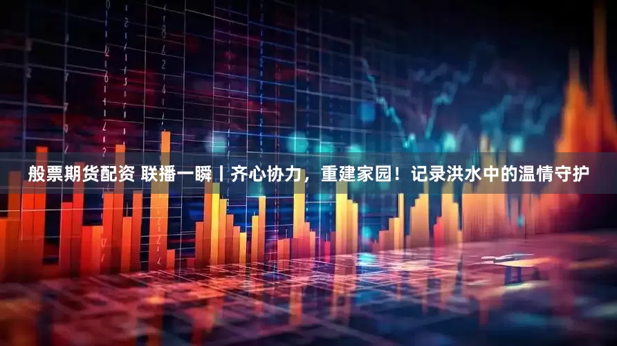 般票期货配资 联播一瞬丨齐心协力，重建家园！记录洪水中的温情守护