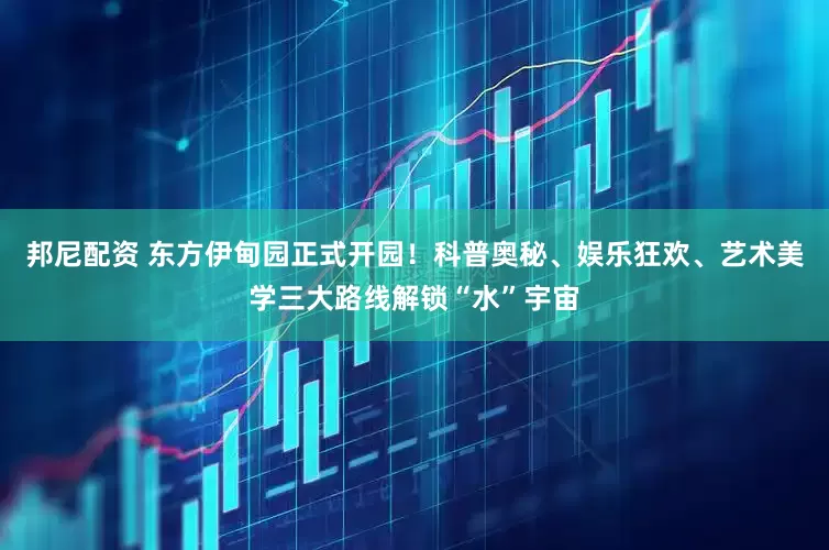 邦尼配资 东方伊甸园正式开园！科普奥秘、娱乐狂欢、艺术美学三大路线解锁“水”宇宙