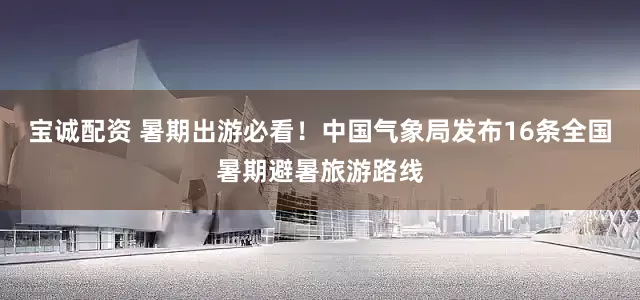 宝诚配资 暑期出游必看！中国气象局发布16条全国暑期避暑旅游路线