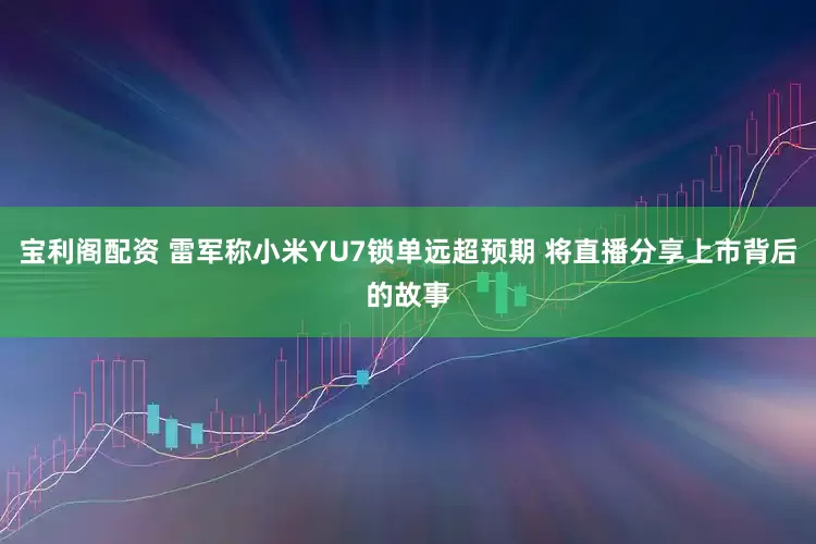 宝利阁配资 雷军称小米YU7锁单远超预期 将直播分享上市背后的故事