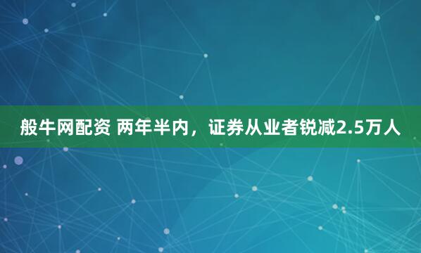 般牛网配资 两年半内，证券从业者锐减2.5万人