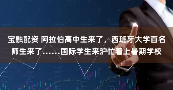 宝融配资 阿拉伯高中生来了，西班牙大学百名师生来了……国际学生来沪忙着上暑期学校