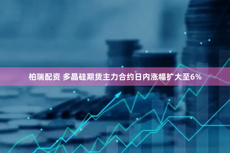 柏瑞配资 多晶硅期货主力合约日内涨幅扩大至6%